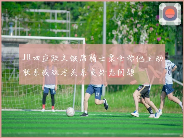 JR回应欧文缺席骑士聚会称他主动联系我双方关系良好无问题