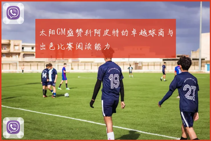 太阳GM盛赞科阿皮特的卓越球商与出色比赛阅读能力