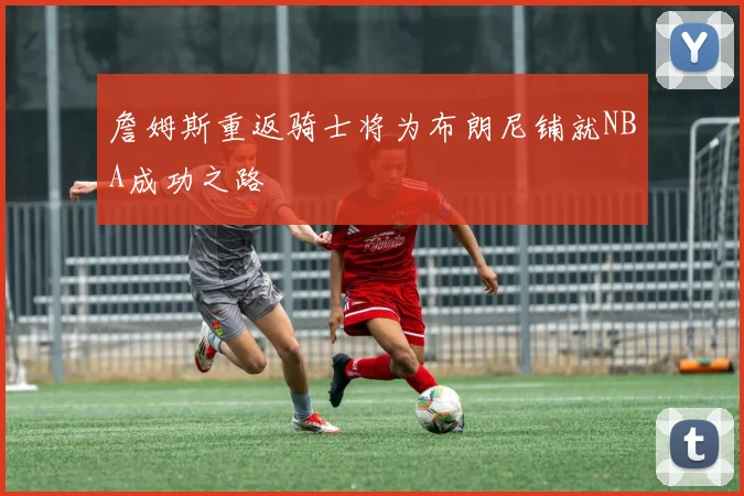 詹姆斯重返骑士将为布朗尼铺就NBA成功之路