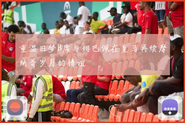 重温旧梦B席与姆巴佩在皇马再续摩纳哥岁月的情谊