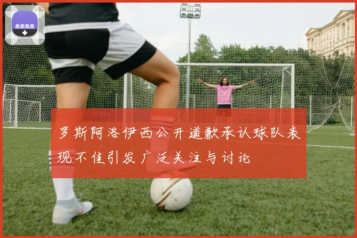 罗斯阿洛伊西公开道歉承认球队表现不佳引发广泛关注与讨论