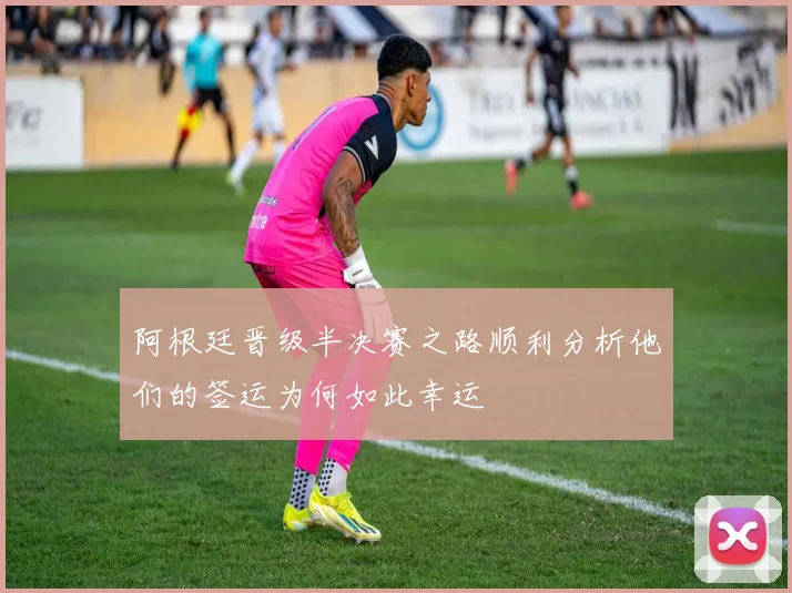 阿根廷晋级半决赛之路顺利分析他们的签运为何如此幸运