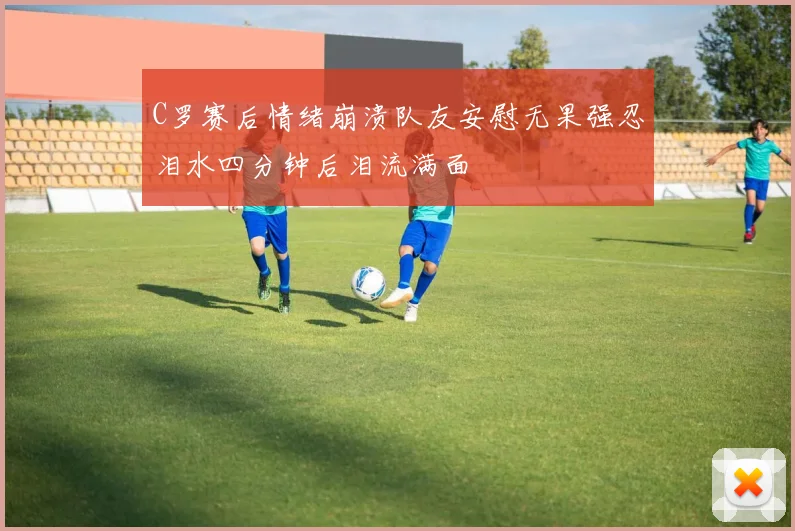C罗赛后情绪崩溃队友安慰无果强忍泪水四分钟后泪流满面