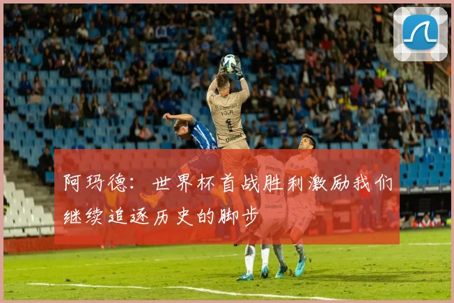 阿玛德：世界杯首战胜利激励我们继续追逐历史的脚步