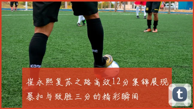 崔永熙复苏之路高效12分集锦展现暴扣与致胜三分的精彩瞬间