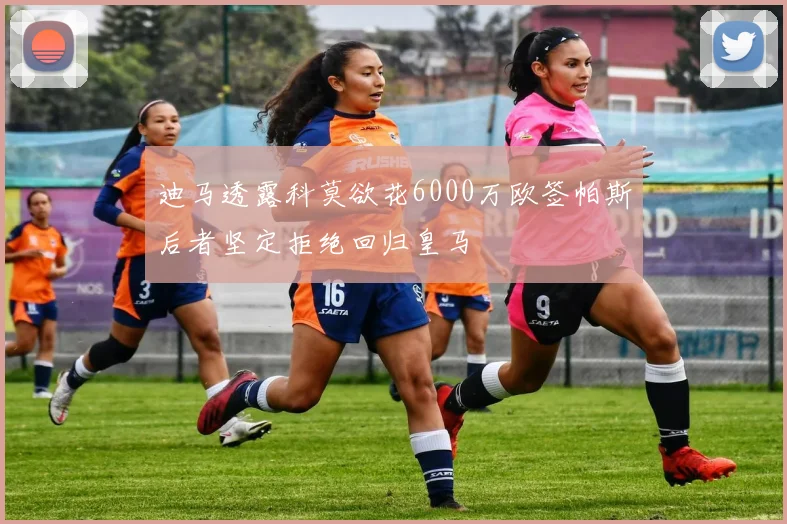 迪马透露科莫欲花6000万欧签帕斯后者坚定拒绝回归皇马