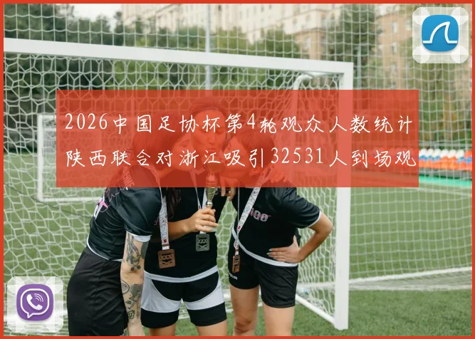 2026中国足协杯第4轮观众人数统计陕西联合对浙江吸引32531人到场观看