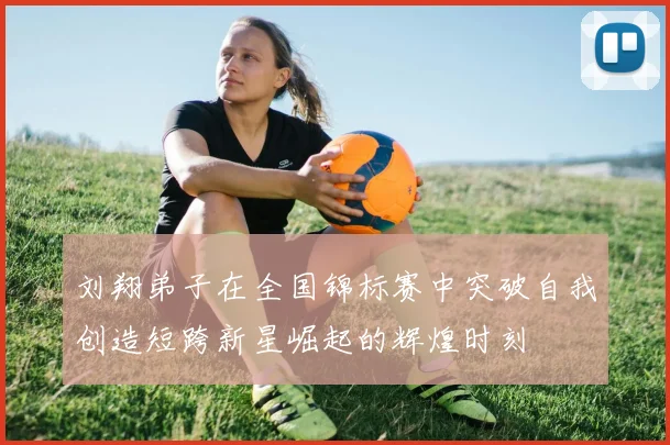刘翔弟子在全国锦标赛中突破自我创造短跨新星崛起的辉煌时刻