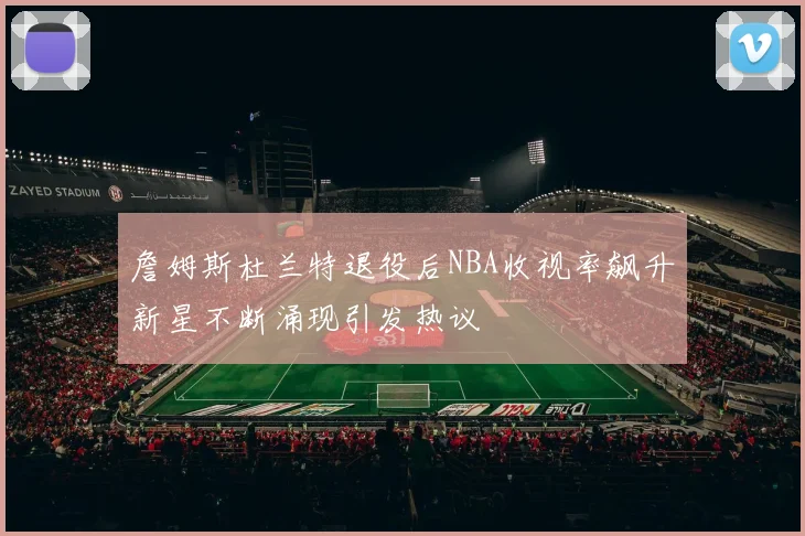 詹姆斯杜兰特退役后NBA收视率飙升新星不断涌现引发热议