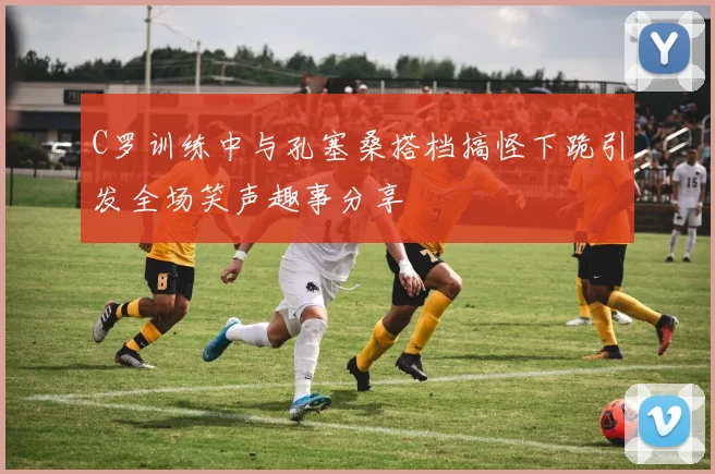 C罗训练中与孔塞桑搭档搞怪下跪引发全场笑声趣事分享