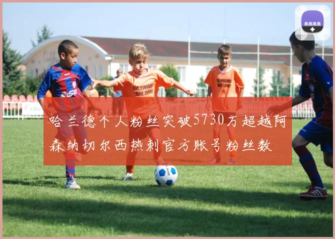 哈兰德个人粉丝突破5730万超越阿森纳切尔西热刺官方账号粉丝数